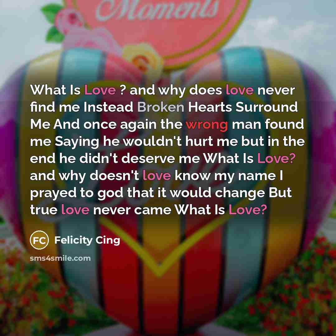 “What Is Love ? and why does love never find me Instead Broken Hearts Surround Me And once again the wrong man found me Saying he wouldn't hurt me but in the end he didn't deserve me What Is Love? and why doesn't love know my name I prayed to god that it would change But true love never came What…” quote by Felicity Cing
