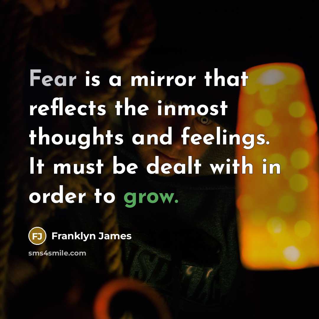 “Fear is a mirror that reflects the inmost thoughts and feelings. It must be dealt with in order to grow.” quote by Franklyn James