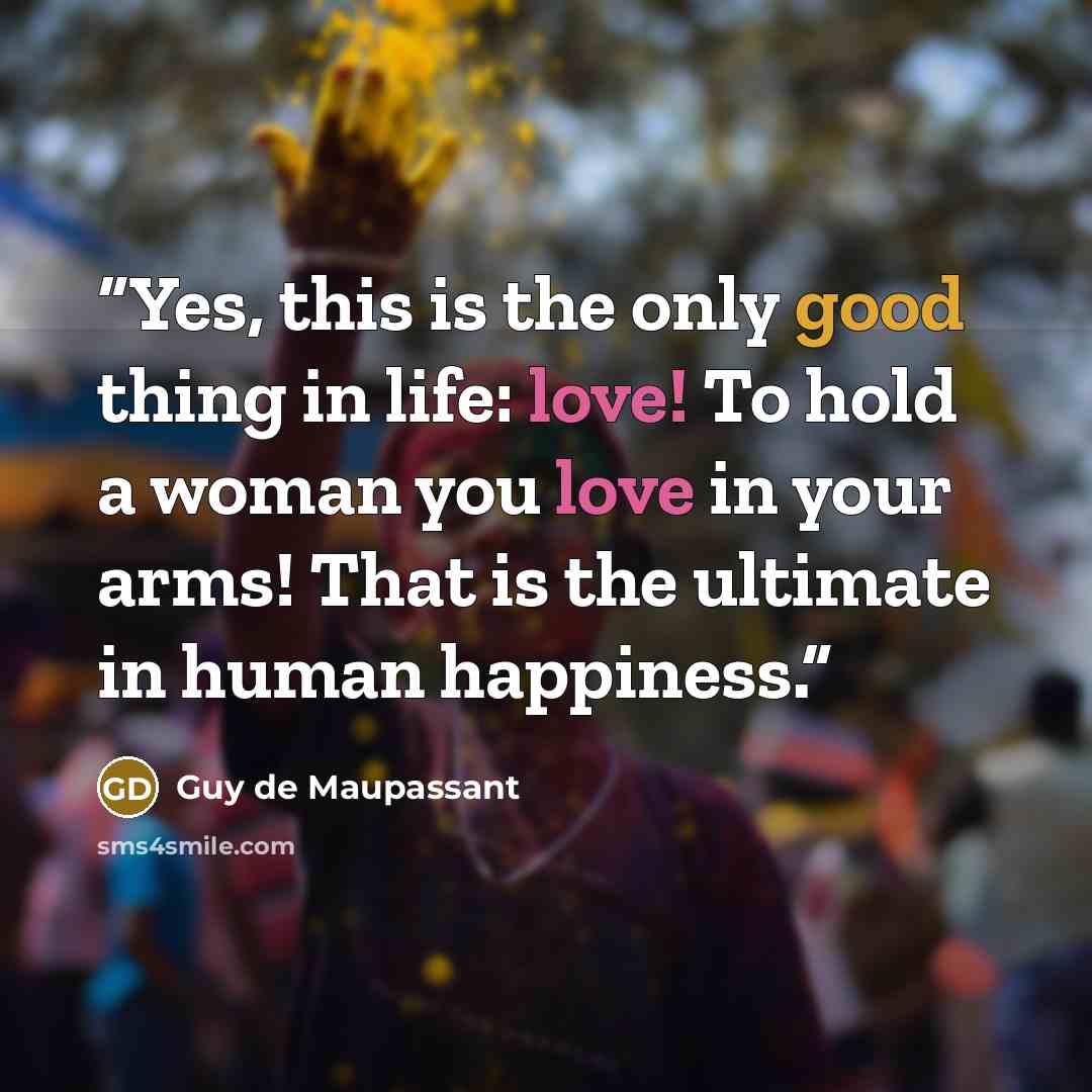 “Yes, this is the only good thing in life: love! To hold a woman you love in your arms! That is the ultimate in human happiness.” quote by Guy de Maupassant