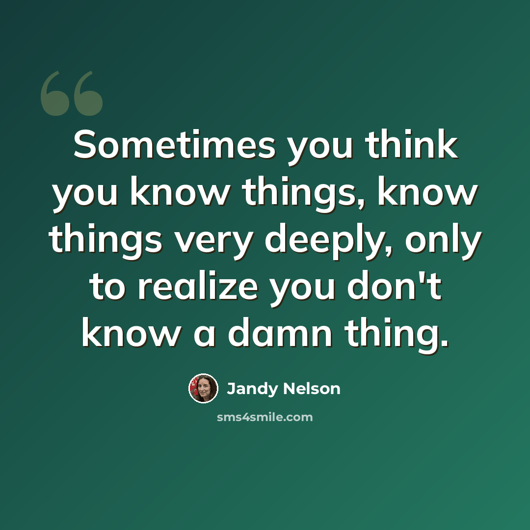 “Sometimes you think you know things, know things very deeply, only to realize you don't know a damn thing.” quote by Jandy Nelson