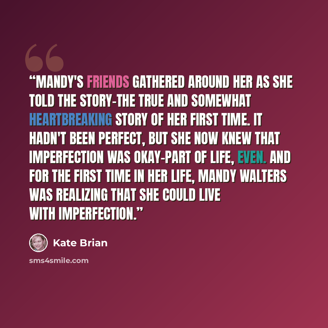 “Mandy's friends gathered around her as she told the story-the true and somewhat heartbreaking story of her first time. It hadn't been perfect, but she now knew that imperfection was okay-part of life, even. And for the first time in her life, Mandy Walters was realizing that she could live with…” quote by Kate Brian