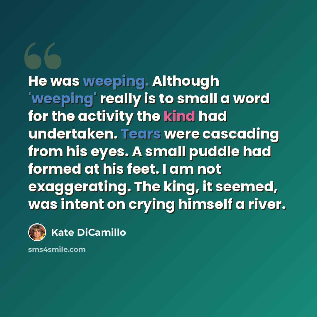 “He was weeping. Although 'weeping' really is to small a word for the activity the kind had undertaken. Tears were cascading from his eyes. A small puddle had formed at his feet. I am not exaggerating. The king, it seemed, was intent on crying himself a river.” quote by Kate DiCamillo