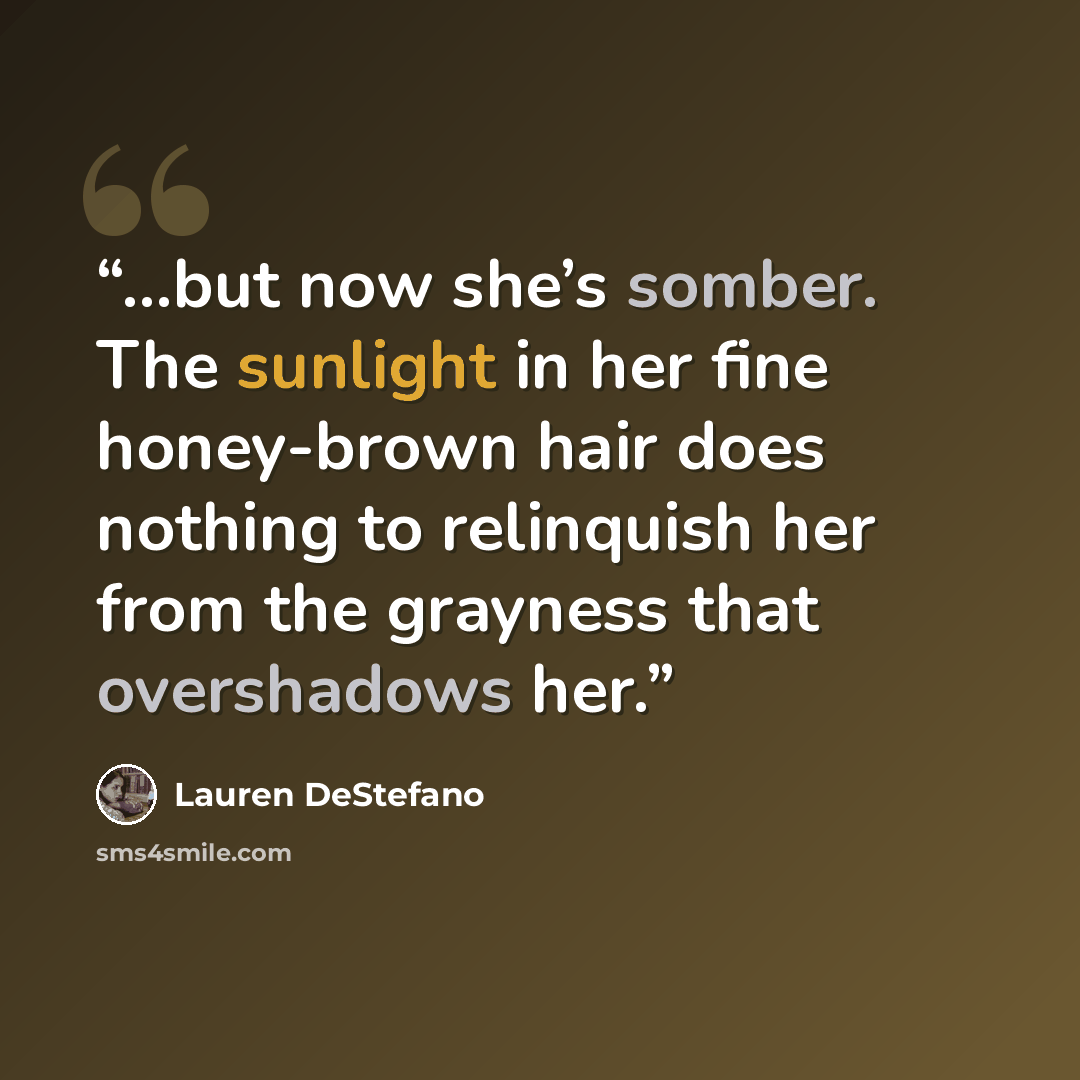 “...but now she’s somber. The sunlight in her fine honey-brown hair does nothing to relinquish her from the grayness that overshadows her.” quote by Lauren DeStefano