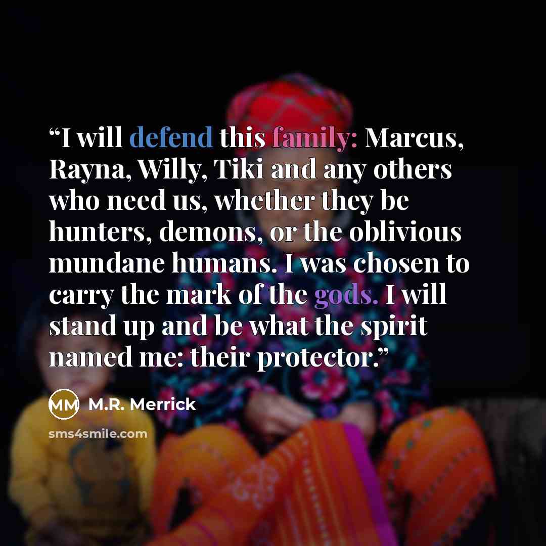 “I will defend this family: Marcus, Rayna, Willy, Tiki and any others who need us, whether they be hunters, demons, or the oblivious mundane humans. I was chosen to carry the mark of the gods. I will stand up and be what the spirit named me: their protector.” quote by M.R. Merrick