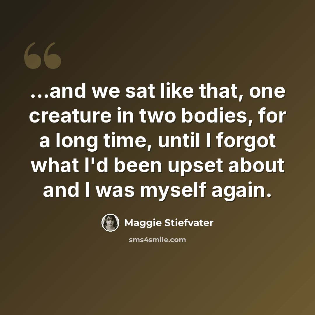 “...and we sat like that, one creature in two bodies, for a long time, until I forgot what I'd been upset about and I was myself again.” quote by Maggie Stiefvater