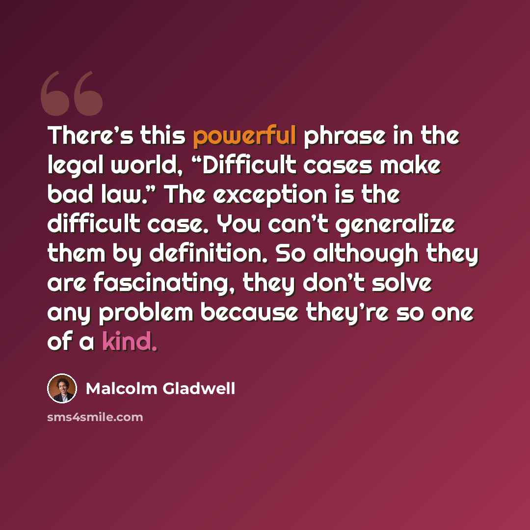 “There’s this powerful phrase in the legal world, “Difficult cases make bad law.” The exception is the difficult case. You can’t generalize them by definition. So although they are fascinating, they don’t solve any problem because they’re so one of a kind.” quote by Malcolm Gladwell