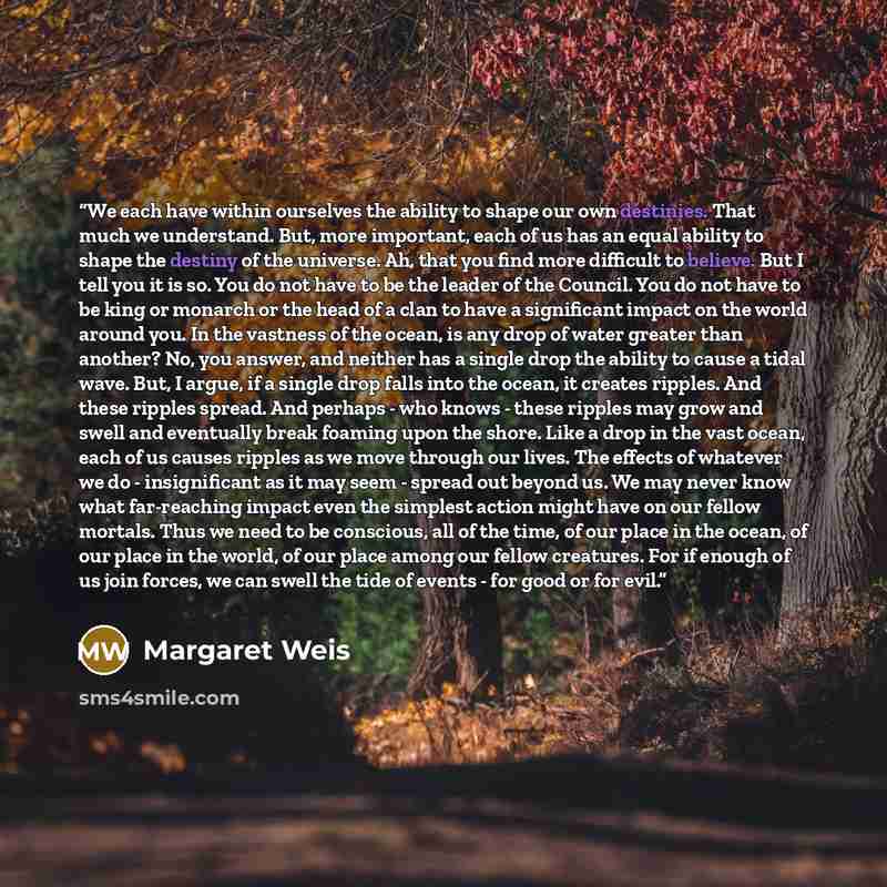“We each have within ourselves the ability to shape our own destinies. That much we understand. But, more important, each of us has an equal ability to shape the destiny of the universe. Ah, that you find more difficult to believe. But I tell you it is so. You do not have to be the leader of the…” quote by Margaret Weis