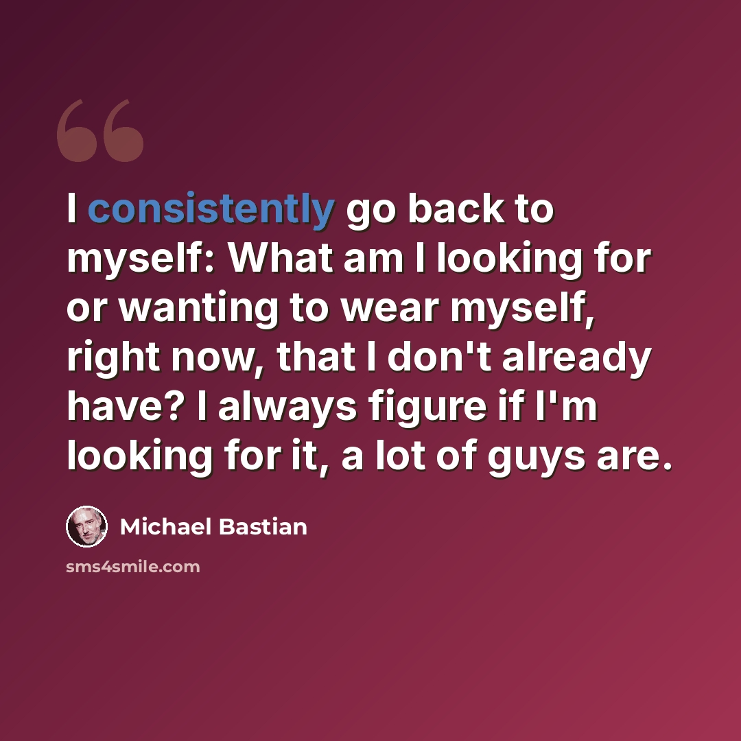 “I consistently go back to myself: What am I looking for or wanting to wear myself, right now, that I don't already have? I always figure if I'm looking for it, a lot of guys are.” quote by Michael Bastian