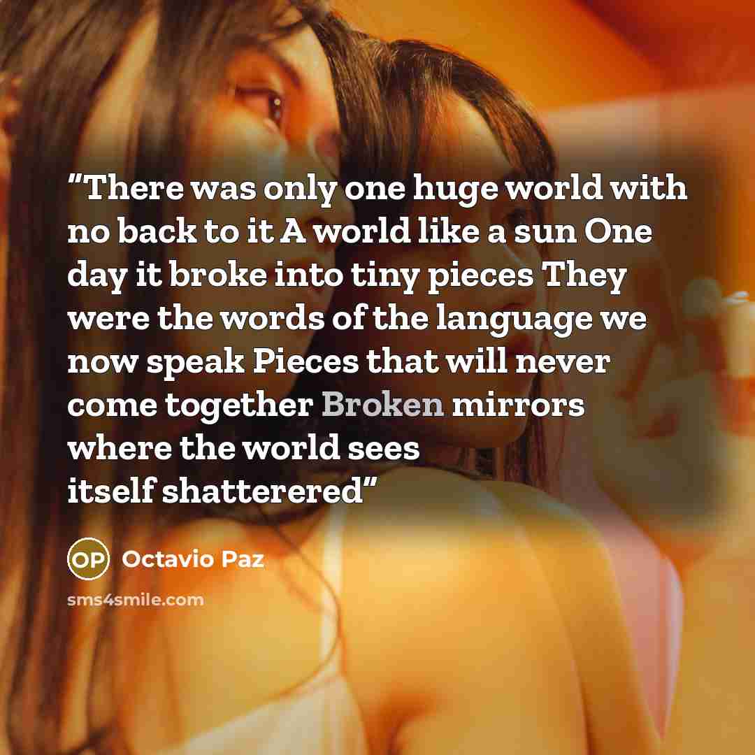 “There was only one huge world with no back to it A world like a sun One day it broke into tiny pieces They were the words of the language we now speak Pieces that will never come together Broken mirrors where the world sees itself shatterered” quote by Octavio Paz