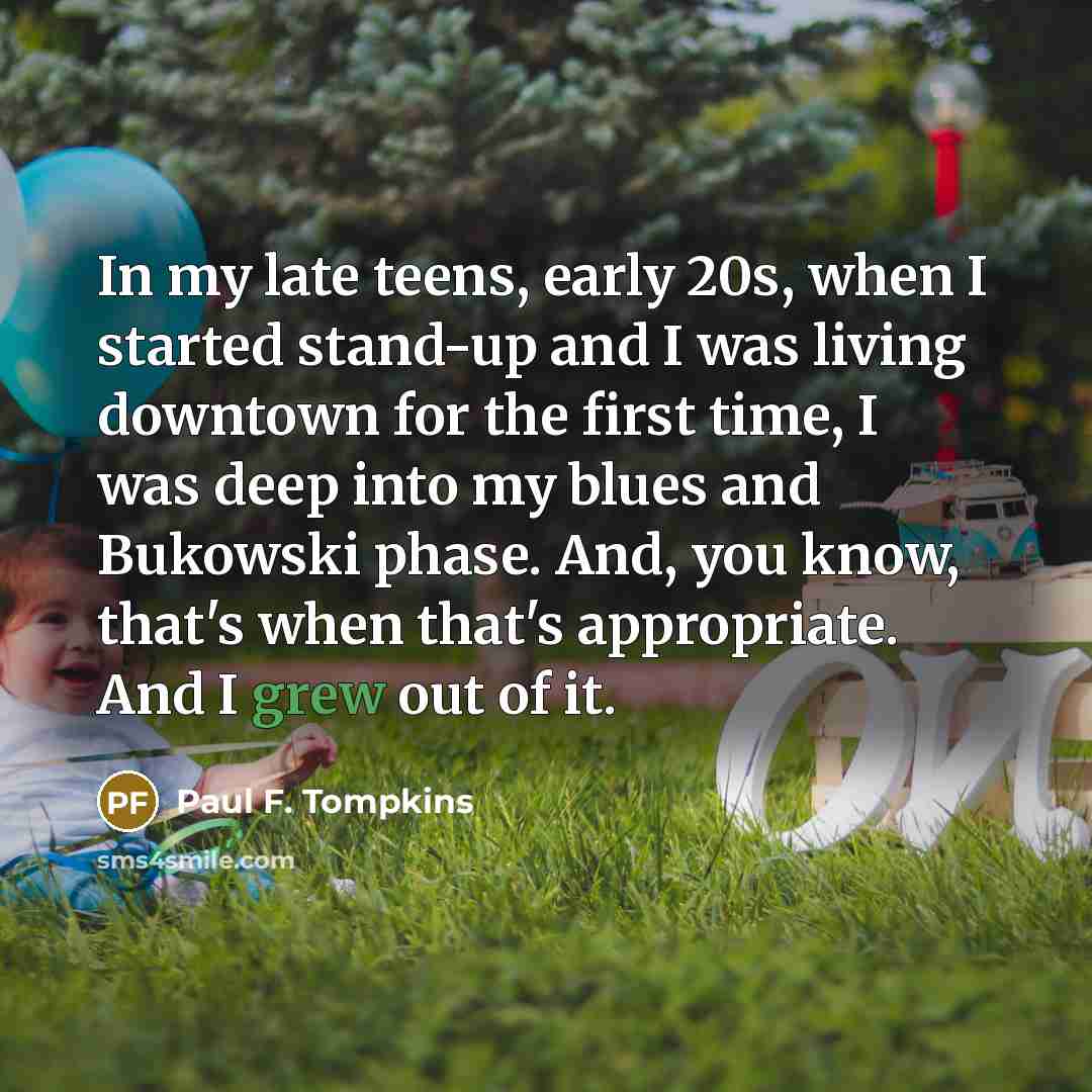 “In my late teens, early 20s, when I started stand-up and I was living downtown for the first time, I was deep into my blues and Bukowski phase. And, you know, that's when that's appropriate. And I grew out of it.” quote by Paul F. Tompkins