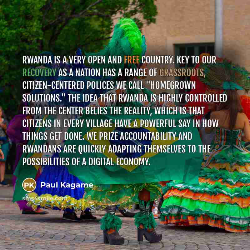 “Rwanda is a very open and free country. Key to our recovery as a nation has a range of grassroots, citizen-centered polices we call "homegrown solutions." The idea that Rwanda is highly controlled from the center belies the reality, which is that citizens in every village have a powerful say in…” quote by Paul Kagame
