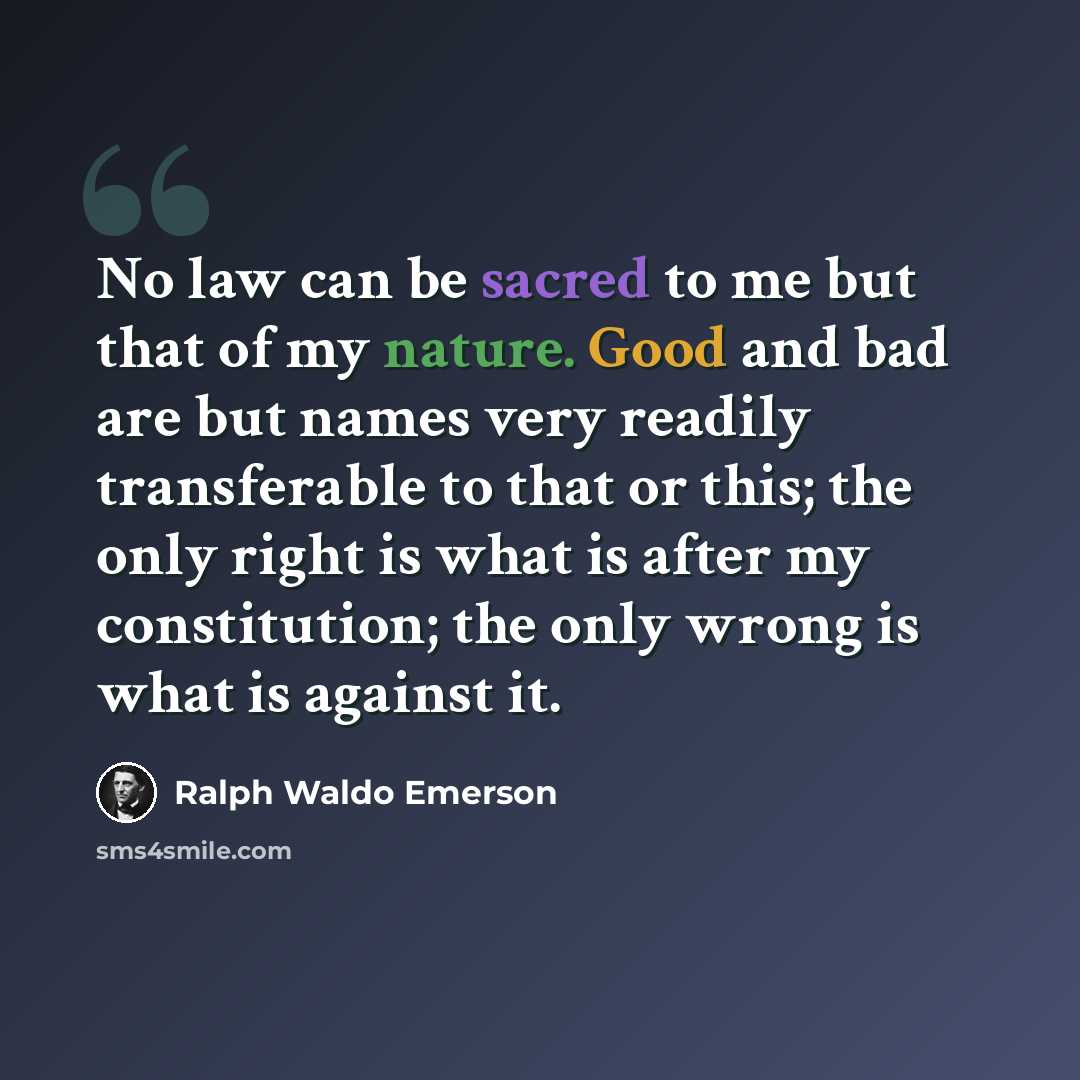 “No law can be sacred to me but that of my nature. Good and bad are but names very readily transferable to that or this; the only right is what is after my constitution; the only wrong is what is against it.” quote by Ralph Waldo Emerson