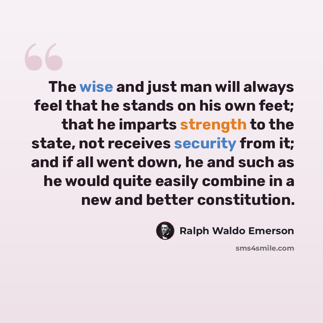 “The wise and just man will always feel that he stands on his own feet; that he imparts strength to the state, not receives security from it; and if all went down, he and such as he would quite easily combine in a new and better constitution.” quote by Ralph Waldo Emerson