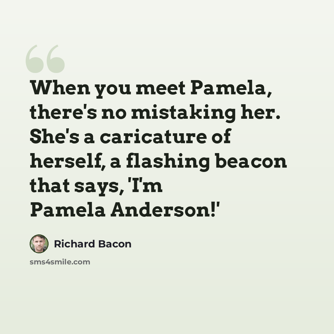 “When you meet Pamela, there's no mistaking her. She's a caricature of herself, a flashing beacon that says, 'I'm Pamela Anderson!'” quote by Richard Bacon