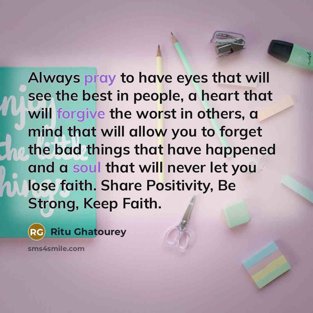 “Always pray to have eyes that will see the best in people, a heart that will forgive the worst in others, a mind that will allow you to forget the bad things that have happened and a soul that will never let you lose faith. Share Positivity, Be Strong, Keep Faith.” quote by Ritu Ghatourey