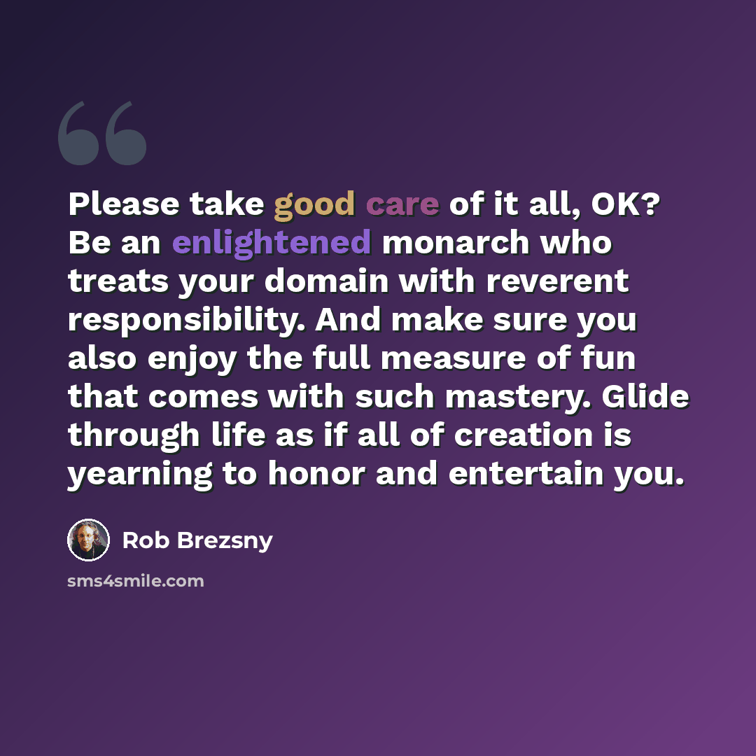 “Please take good care of it all, OK? Be an enlightened monarch who treats your domain with reverent responsibility. And make sure you also enjoy the full measure of fun that comes with such mastery. Glide through life as if all of creation is yearning to honor and entertain you.” quote by Rob Brezsny