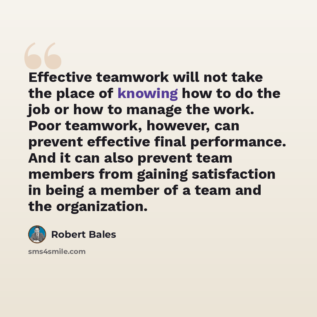 “Effective teamwork will not take the place of knowing how to do the job or how to manage the work. Poor teamwork, however, can prevent effective final performance. And it can also prevent team members from gaining satisfaction in being a member of a team and the organization.” quote by Robert Bales