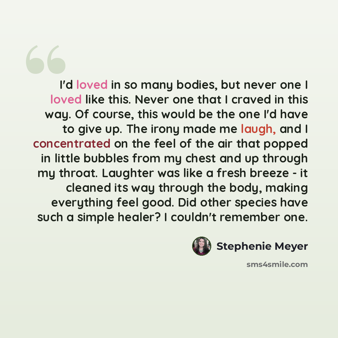 “I'd loved in so many bodies, but never one I loved like this. Never one that I craved in this way. Of course, this would be the one I'd have to give up. The irony made me laugh, and I concentrated on the feel of the air that popped in little bubbles from my chest and up through my throat. Laughter…” quote by Stephenie Meyer
