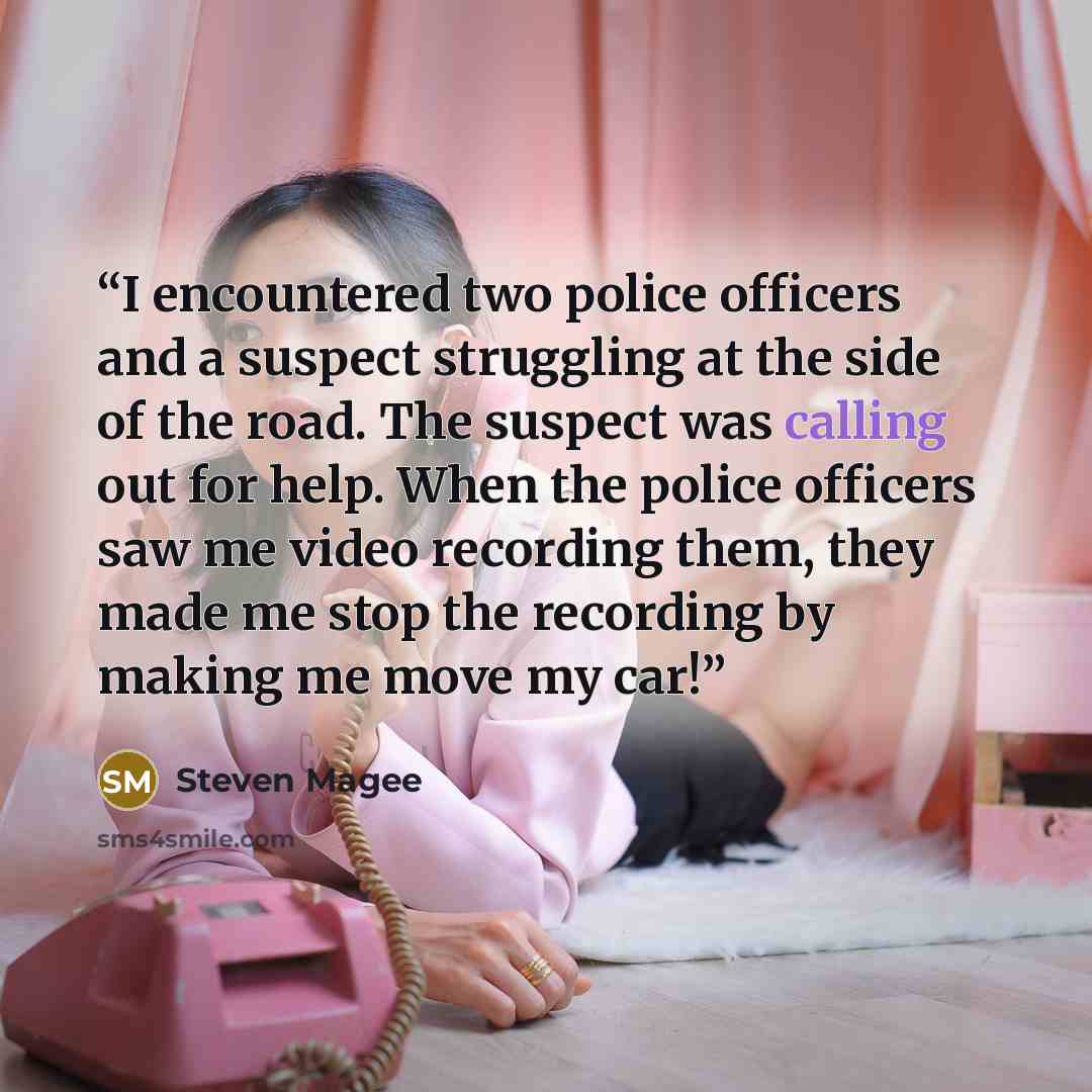 “I encountered two police officers and a suspect struggling at the side of the road. The suspect was calling out for help. When the police officers saw me video recording them, they made me stop the recording by making me move my car!” quote by Steven Magee