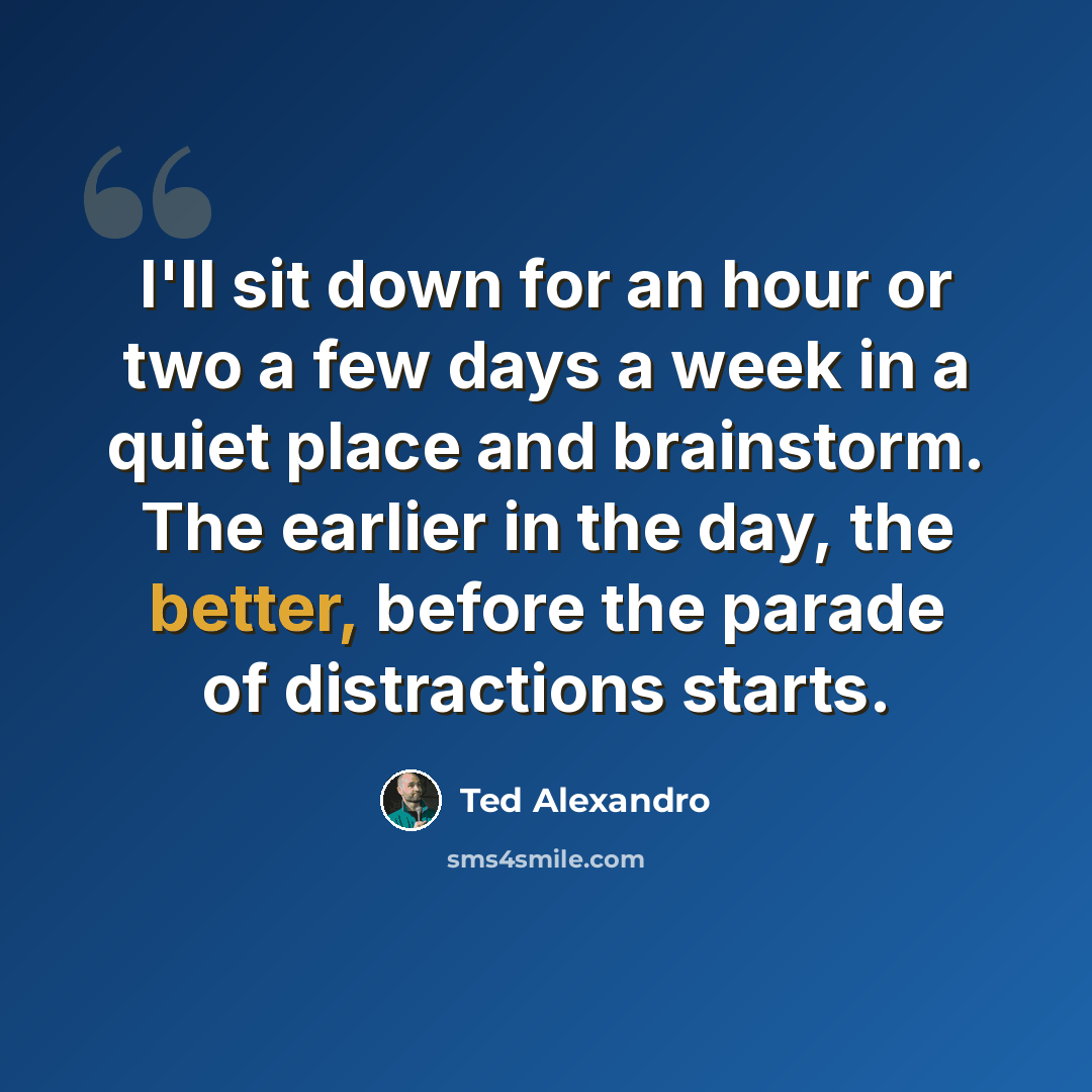 “I'll sit down for an hour or two a few days a week in a quiet place and brainstorm. The earlier in the day, the better, before the parade of distractions starts.” quote by Ted Alexandro