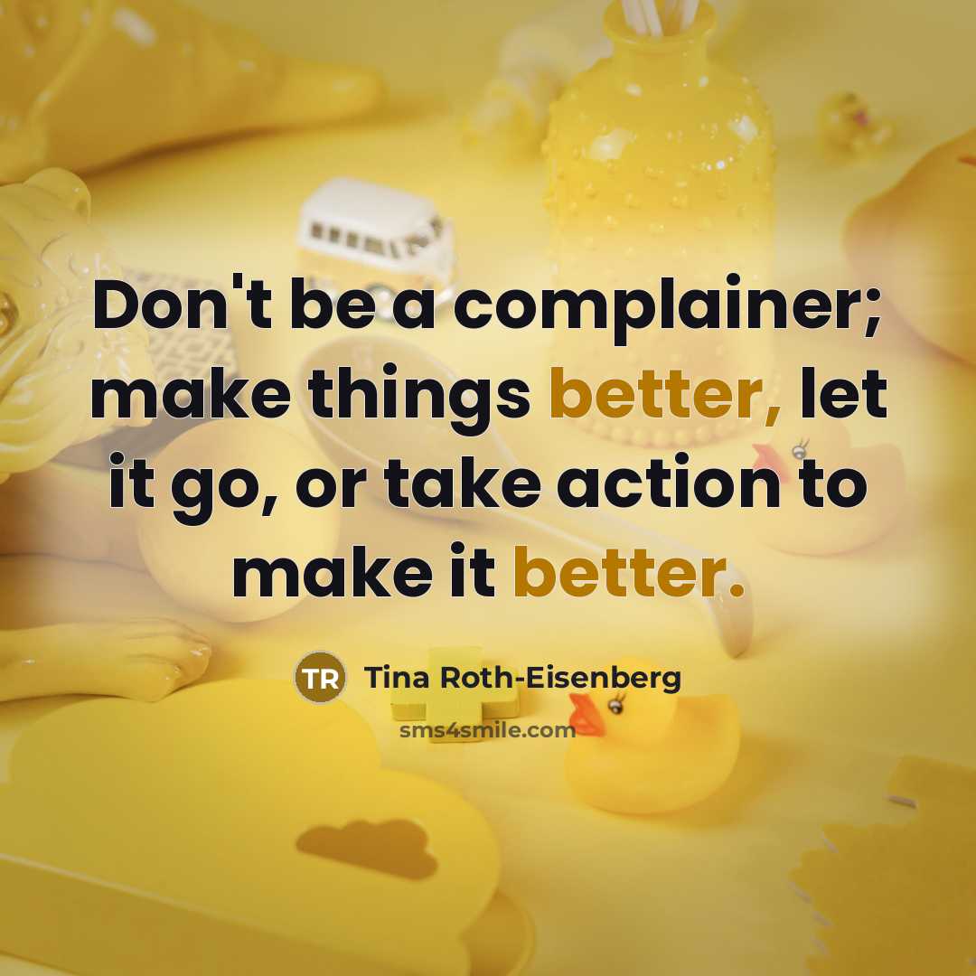 “Don't be a complainer; make things better, let it go, or take action to make it better.” quote by Tina Roth-Eisenberg