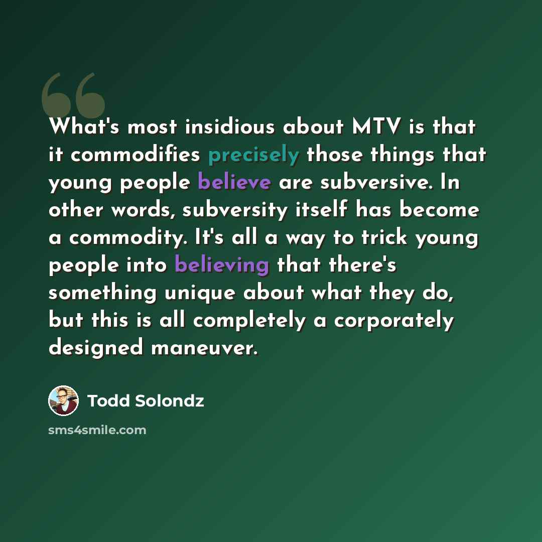 “What's most insidious about MTV is that it commodifies precisely those things that young people believe are subversive. In other words, subversity itself has become a commodity. It's all a way to trick young people into believing that there's something unique about what they do, but this is all…” quote by Todd Solondz