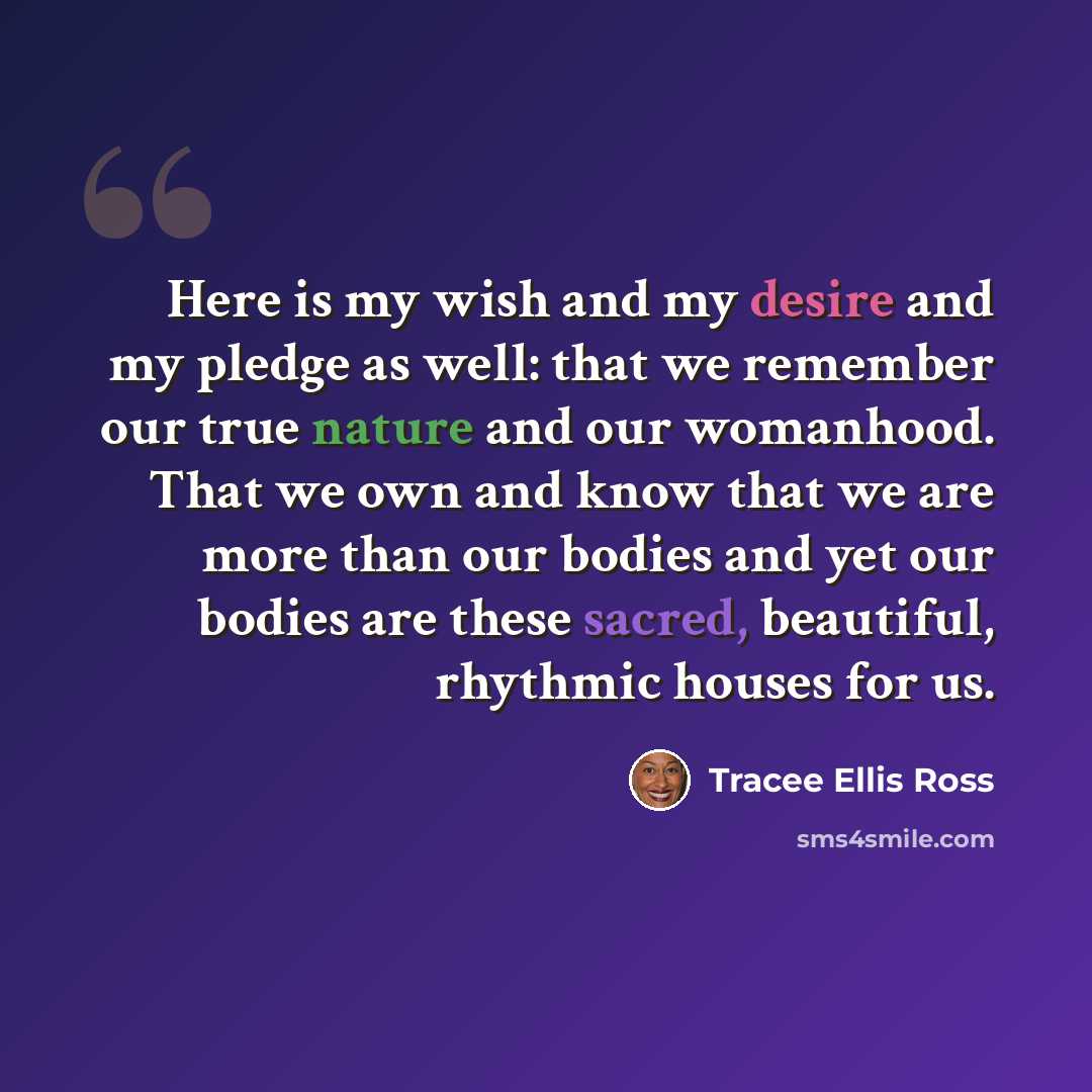 “Here is my wish and my desire and my pledge as well: that we remember our true nature and our womanhood. That we own and know that we are more than our bodies and yet our bodies are these sacred, beautiful, rhythmic houses for us.” quote by Tracee Ellis Ross