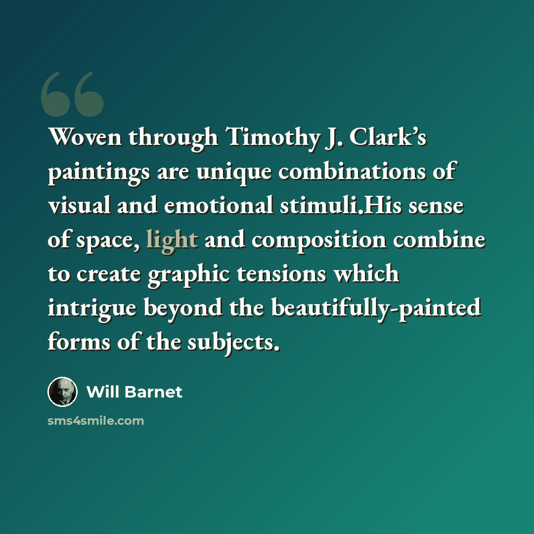 “Woven through Timothy J. Clark’s paintings are unique combinations of visual and emotional stimuli.His sense of space, light and composition combine to create graphic tensions which intrigue beyond the beautifully-painted forms of the subjects.” quote by Will Barnet