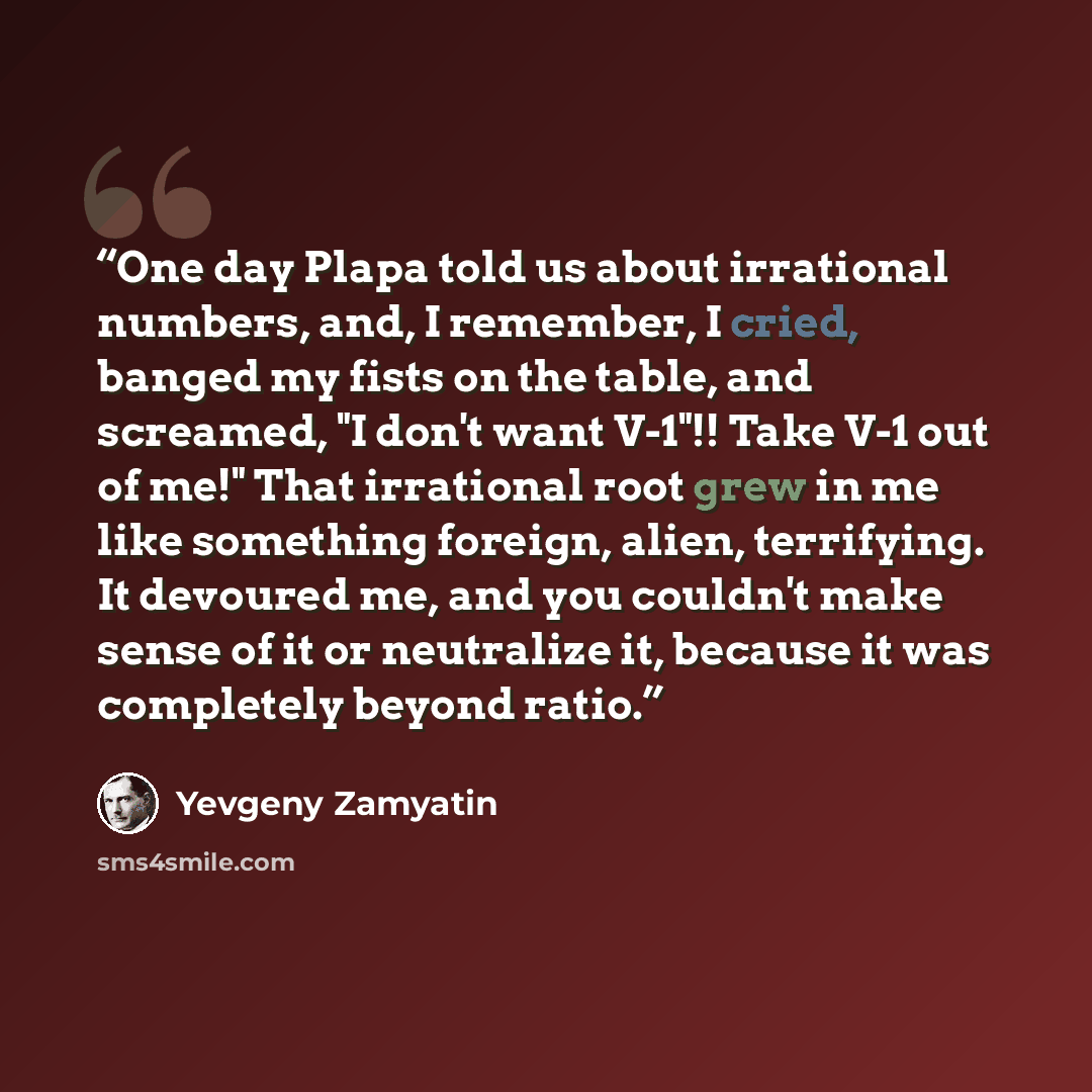 “One day Plapa told us about irrational numbers, and, I remember, I cried, banged my fists on the table, and screamed, "I don't want V-1"!! Take V-1 out of me!" That irrational root grew in me like something foreign, alien, terrifying. It devoured me, and you couldn't make sense of it or neutralize…” quote by Yevgeny Zamyatin