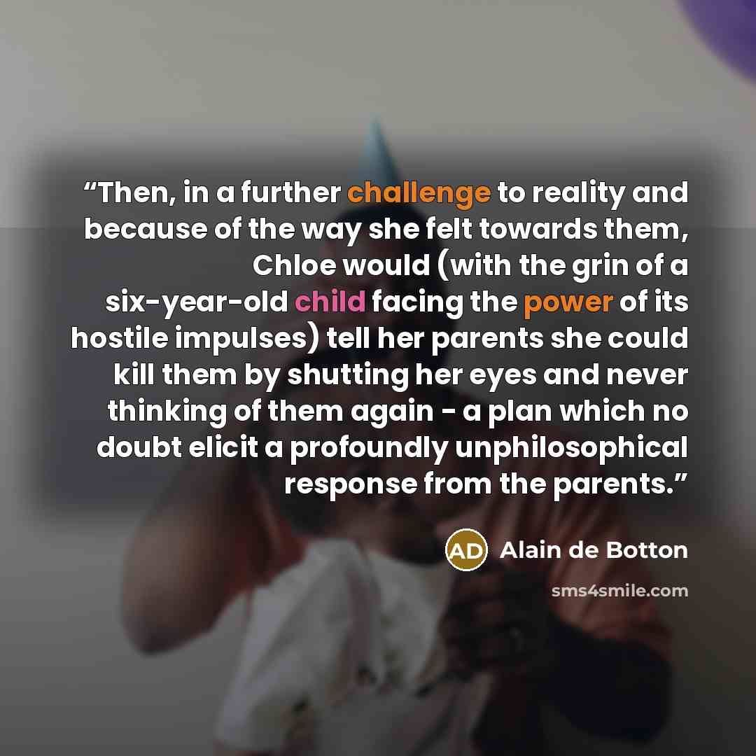 “Then, in a further challenge to reality and because of the way she felt towards them, Chloe would (with the grin of a six-year-old child facing the power of its hostile impulses) tell her parents she could kill them by shutting her eyes and never thinking of them again - a plan which no doubt…” quote by Alain de Botton