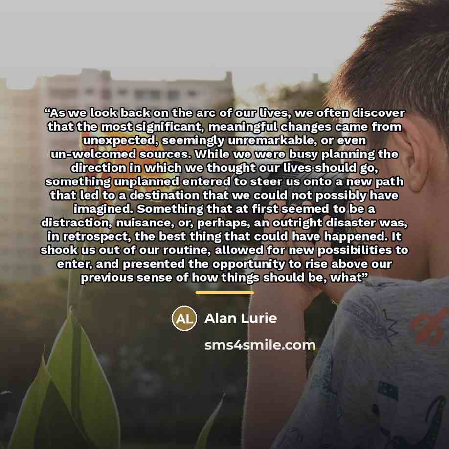 “As we look back on the arc of our lives, we often discover that the most significant, meaningful changes came from unexpected, seemingly unremarkable, or even un-welcomed sources. While we were busy planning the direction in which we thought our lives should go, something unplanned entered to…” quote by Alan Lurie