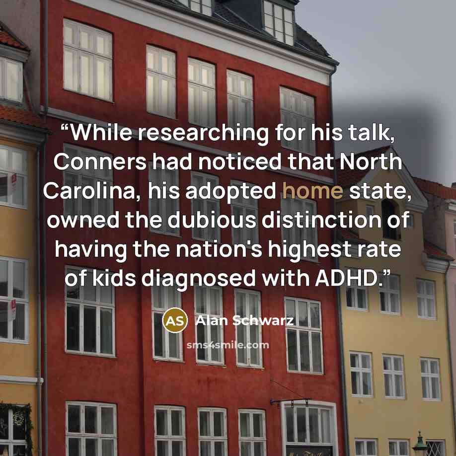 “While researching for his talk, Conners had noticed that North Carolina, his adopted home state, owned the dubious distinction of having the nation's highest rate of kids diagnosed with ADHD.” quote by Alan Schwarz