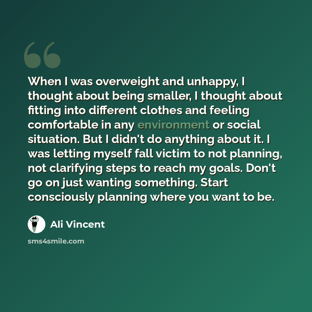“When I was overweight and unhappy, I thought about being smaller, I thought about fitting into different clothes and feeling comfortable in any environment or social situation. But I didn't do anything about it. I was letting myself fall victim to not planning, not clarifying steps to reach my…” quote by Ali Vincent