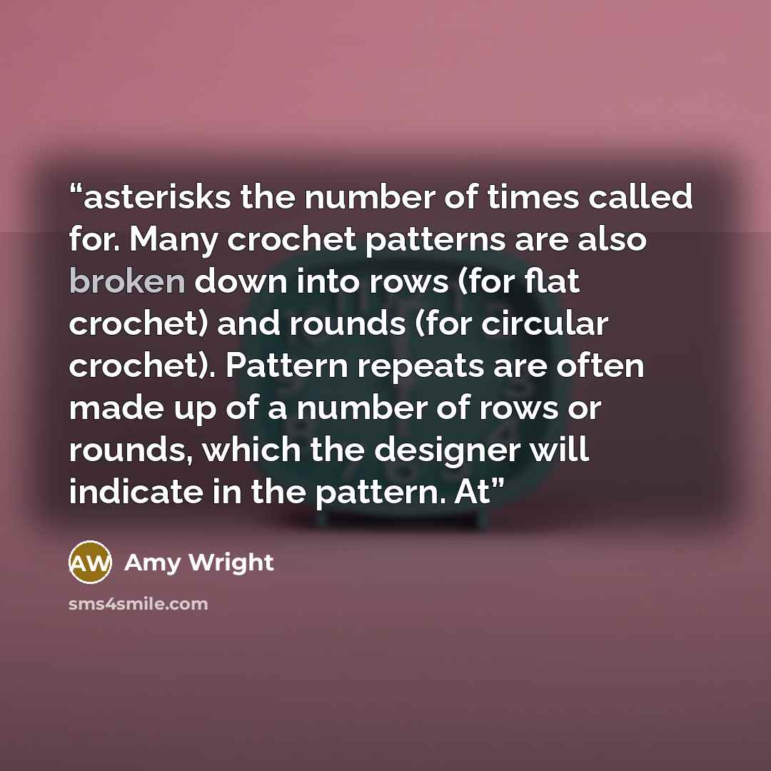 “asterisks the number of times called for. Many crochet patterns are also broken down into rows (for flat crochet) and rounds (for circular crochet). Pattern repeats are often made up of a number of rows or rounds, which the designer will indicate in the pattern. At” quote by Amy Wright