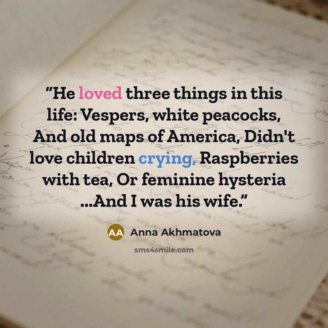 “He loved three things in this life: Vespers, white peacocks, And old maps of America, Didn't love children crying, Raspberries with tea, Or feminine hysteria ...And I was his wife.” quote by Anna Akhmatova