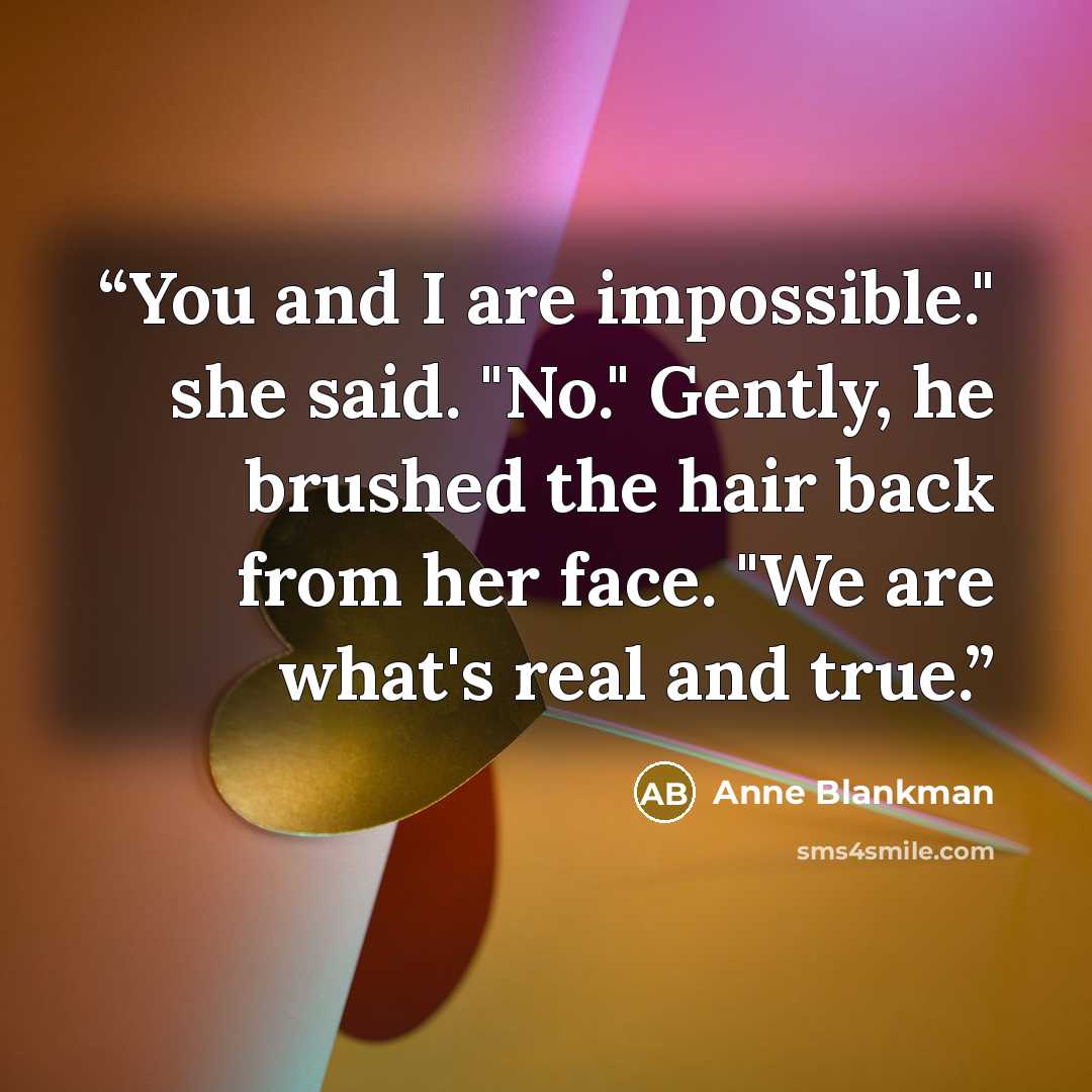 “You and I are impossible." she said. "No." Gently, he brushed the hair back from her face. "We are what's real and true.” quote by Anne Blankman