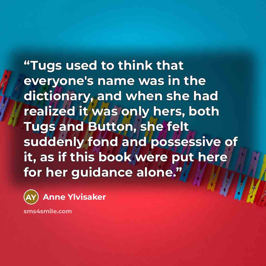 “Tugs used to think that everyone's name was in the dictionary, and when she had realized it was only hers, both Tugs and Button, she felt suddenly fond and possessive of it, as if this book were put here for her guidance alone.” quote by Anne Ylvisaker