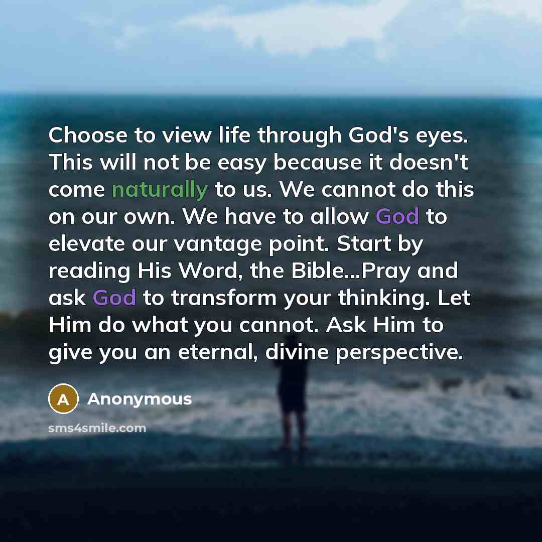 “Choose to view life through God's eyes. This will not be easy because it doesn't come naturally to us. We cannot do this on our own. We have to allow God to elevate our vantage point. Start by reading His Word, the Bible...Pray and ask God to transform your thinking. Let Him do what you cannot…” quote by Anonymous