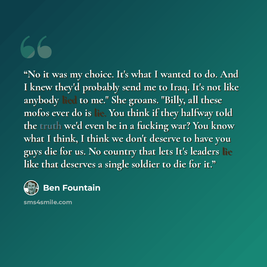 “No it was my choice. It's what I wanted to do. And I knew they'd probably send me to Iraq. It's not like anybody lied to me." She groans. "Billy, all these mofos ever do is lie. You think if they halfway told the truth we'd even be in a fucking war? You know what I think, I think we don't deserve…” quote by Ben Fountain