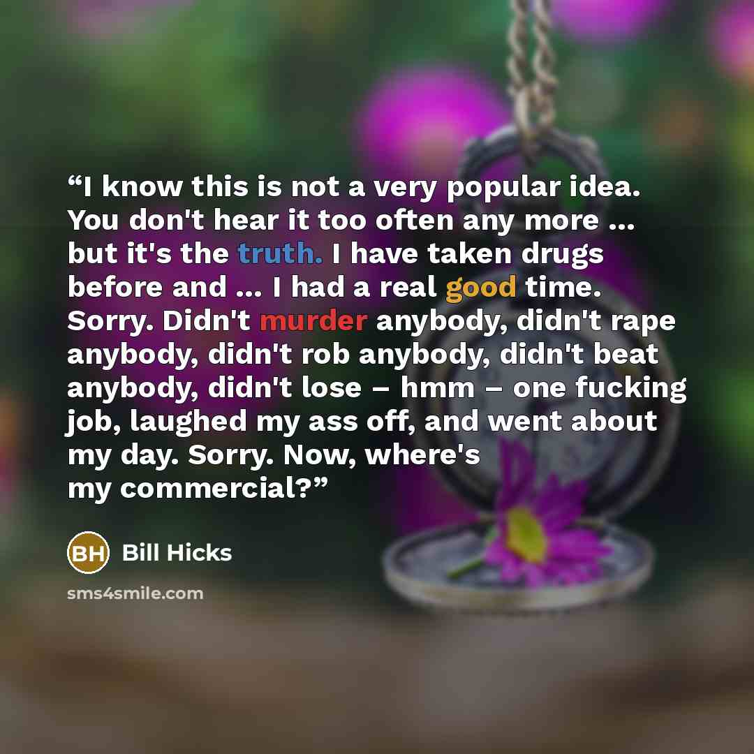 “I know this is not a very popular idea. You don't hear it too often any more … but it's the truth. I have taken drugs before and … I had a real good time. Sorry. Didn't murder anybody, didn't rape anybody, didn't rob anybody, didn't beat anybody, didn't lose – hmm – one fucking job, laughed my ass…” quote by Bill Hicks