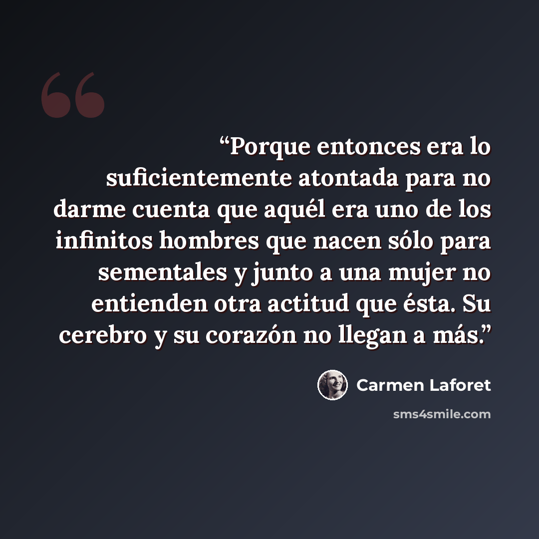“Porque entonces era lo suficientemente atontada para no darme cuenta que aquél era uno de los infinitos hombres que nacen sólo para sementales y junto a una mujer no entienden otra actitud que ésta. Su cerebro y su corazón no llegan a más.” quote by Carmen Laforet