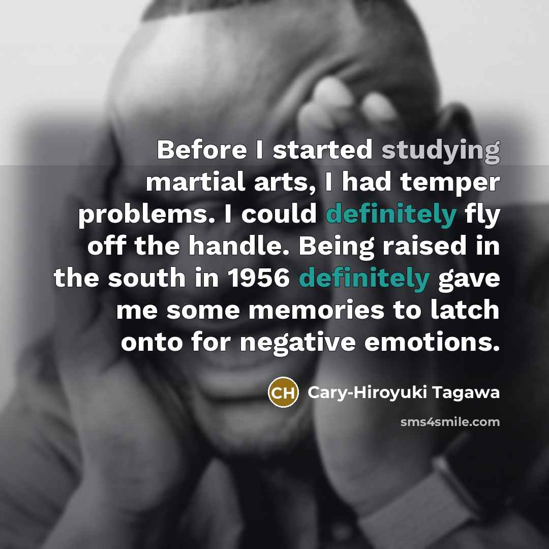 “Before I started studying martial arts, I had temper problems. I could definitely fly off the handle. Being raised in the south in 1956 definitely gave me some memories to latch onto for negative emotions.” quote by Cary-Hiroyuki Tagawa