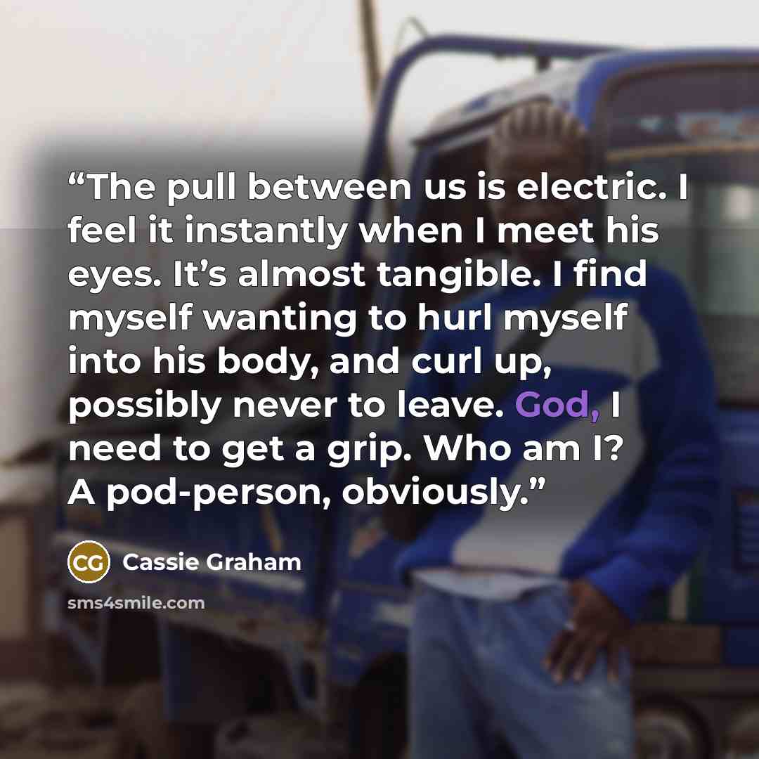 “The pull between us is electric. I feel it instantly when I meet his eyes. It’s almost tangible. I find myself wanting to hurl myself into his body, and curl up, possibly never to leave. God, I need to get a grip. Who am I? A pod-person, obviously.” quote by Cassie Graham