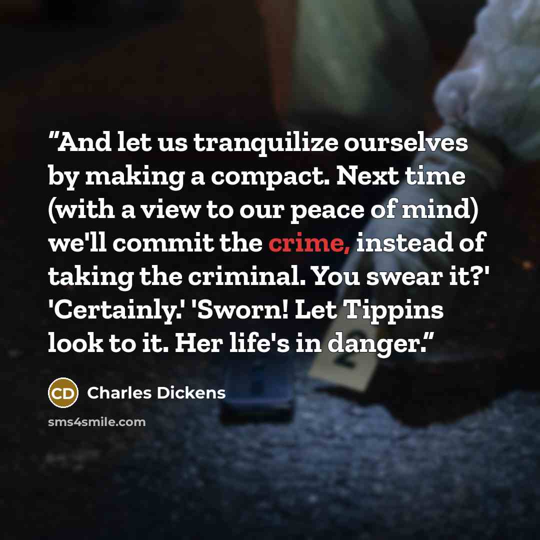 “And let us tranquilize ourselves by making a compact. Next time (with a view to our peace of mind) we'll commit the crime, instead of taking the criminal. You swear it?' 'Certainly.' 'Sworn! Let Tippins look to it. Her life's in danger.” quote by Charles Dickens