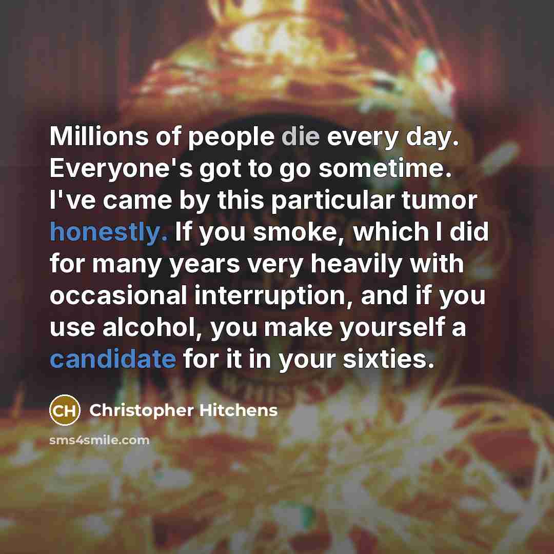 “Millions of people die every day. Everyone's got to go sometime. I've came by this particular tumor honestly. If you smoke, which I did for many years very heavily with occasional interruption, and if you use alcohol, you make yourself a candidate for it in your sixties.” quote by Christopher Hitchens