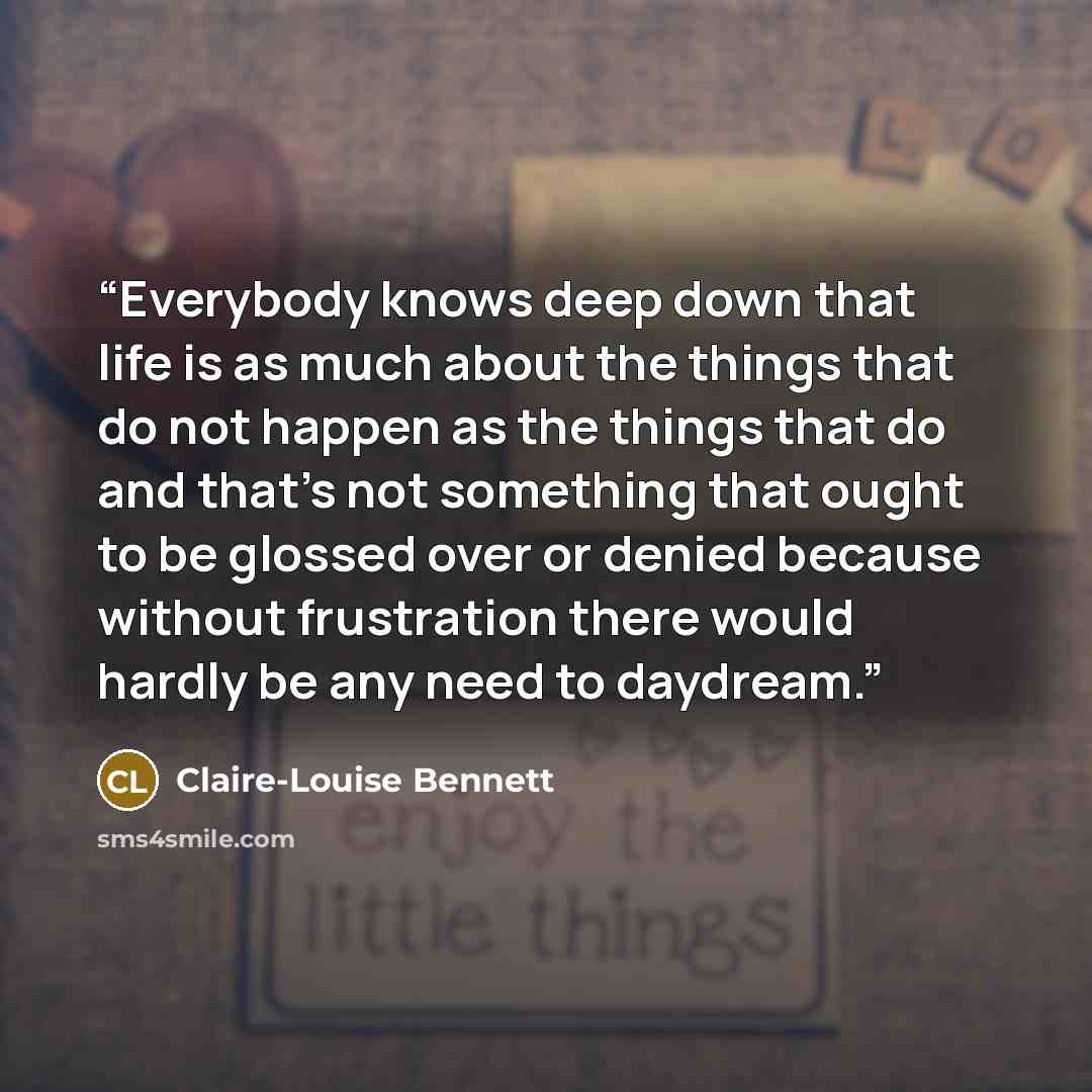 “Everybody knows deep down that life is as much about the things that do not happen as the things that do and that’s not something that ought to be glossed over or denied because without frustration there would hardly be any need to daydream.” quote by Claire-Louise Bennett