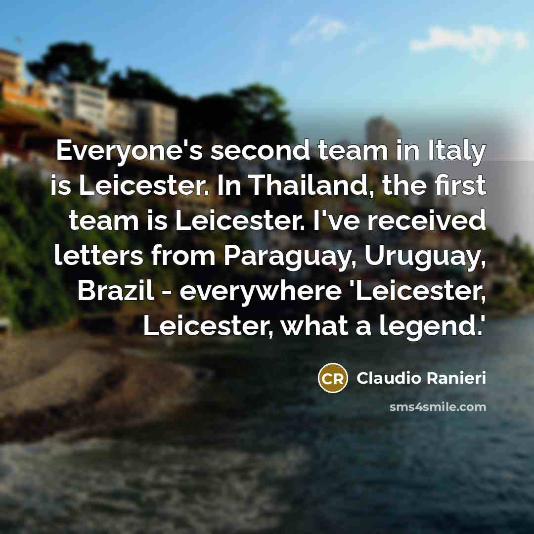 “Everyone's second team in Italy is Leicester. In Thailand, the first team is Leicester. I've received letters from Paraguay, Uruguay, Brazil - everywhere 'Leicester, Leicester, what a legend.'” quote by Claudio Ranieri