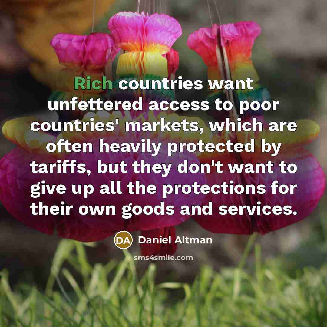 “Rich countries want unfettered access to poor countries' markets, which are often heavily protected by tariffs, but they don't want to give up all the protections for their own goods and services.” quote by Daniel Altman