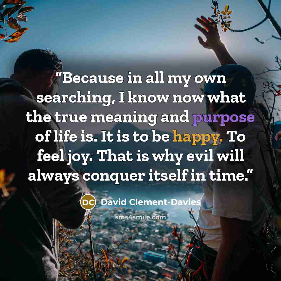 “Because in all my own searching, I know now what the true meaning and purpose of life is. It is to be happy. To feel joy. That is why evil will always conquer itself in time.” quote by David Clement-Davies