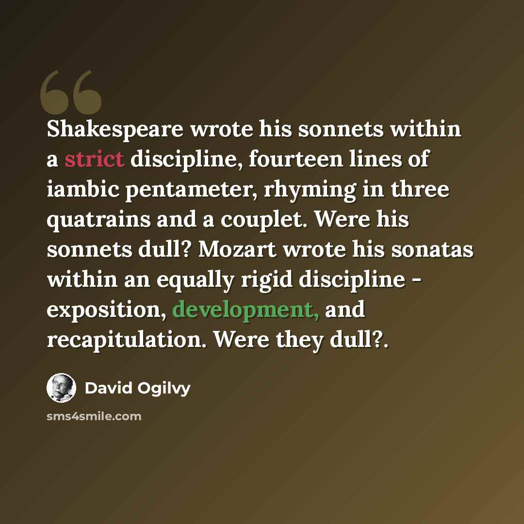 “Shakespeare wrote his sonnets within a strict discipline, fourteen lines of iambic pentameter, rhyming in three quatrains and a couplet. Were his sonnets dull? Mozart wrote his sonatas within an equally rigid discipline - exposition, development, and recapitulation. Were they dull?.” quote by David Ogilvy